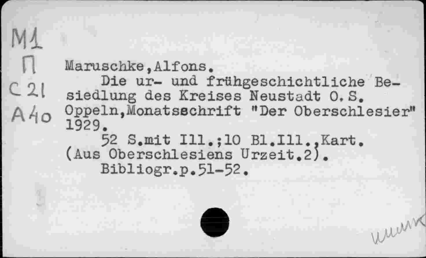 ﻿Ml
п
С 2.1
А4о
Maruschke,Alfons.
Die ur- und. frühgeschichtliche Besiedlung des Kreises Neustadt 0, S, Oppeln,Monatsschrift "Der Oberschlesier" 1929.
52 S.mit Ill.;10 Bl.Ill..Kart. (Aus Oberschlesiens Urzeit.2J.
Bibliogr.p.51-52.